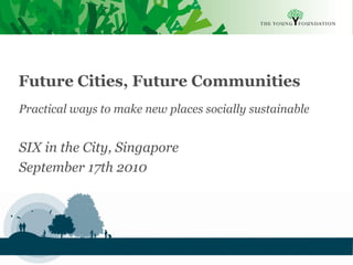 Future Cities, Future Communities
Practical ways to make new places socially sustainable


SIX in the City, Singapore
September 17th 2010




Slide 1   The Young Foundation 2010
 