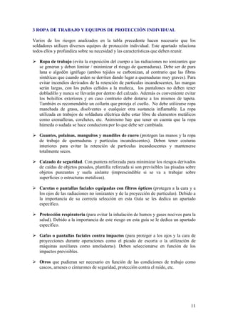 3 ROPA DE TRABAJO Y EQUIPOS DE PROTECCIÓN INDIVIDUAL

Varios de los riesgos analizados en la tabla precedente hacen necesario que los
soldadores utilicen diversos equipos de protección individual. Este apartado relaciona
todos ellos y profundiza sobre su necesidad y las características que deben reunir.

   Ropa de trabajo (evita la exposición del cuerpo a las radiaciones no ionizantes que
   se generan y deben limitar / minimizar el riesgo de quemaduras). Debe ser de pura
   lana o algodón ignífugo (ambos tejidos se carbonizan, al contrario que las fibras
   sintéticas que cuando arden se derriten dando lugar a quemaduras muy graves). Para
   evitar incendios derivados de la retención de partículas incandescentes, las mangas
   serán largas, con los puños ceñidos a la muñeca, los pantalones no deben tener
   dobladillo y nunca se llevarán por dentro del calzado. Además es conveniente evitar
   los bolsillos exteriores y en caso contrario debe dotarse a los mismos de tapeta.
   También es recomendable un collarín que proteja el cuello. No debe utilizarse ropa
   manchada de grasa, disolventes o cualquier otra sustancia inflamable. La ropa
   utilizada en trabajos de soldadura eléctrica debe estar libre de elementos metálicos
   como cremalleras, corchetes, etc. Asimismo hay que tener en cuenta que la ropa
   húmeda o sudada se hace conductora por lo que debe ser cambiada.

   Guantes, polainas, manguitos y mandiles de cuero (protegen las manos y la ropa
   de trabajo de quemaduras y partículas incandescentes). Deben tener costuras
   interiores para evitar la retención de partículas incandescentes y mantenerse
   totalmente secos.

   Calzado de seguridad. Con puntera reforzada para minimizar los riesgos derivados
   de caídas de objetos pesados, plantilla reforzada si son previsibles las pisadas sobre
   objetos punzantes y suela aislante (imprescindible si se va a trabajar sobre
   superficies o estructuras metálicas).

   Caretas o pantallas faciales equipadas con filtros ópticos (protegen a la cara y a
   los ojos de las radiaciones no ionizantes y de la proyección de partículas). Debido a
   la importancia de su correcta selección en esta Guía se les dedica un apartado
   específico.

   Protección respiratoria (para evitar la inhalación de humos y gases nocivos para la
   salud). Debido a la importancia de este riesgo en esta guía se le dedica un apartado
   específico.

   Gafas o pantallas faciales contra impactos (para proteger a los ojos y la cara de
   proyecciones durante operaciones como el picado de escoria o la utilización de
   máquinas auxiliares como amoladoras). Deben seleccionarse en función de los
   impactos previsibles.

   Otros que pudieran ser necesario en función de las condiciones de trabajo como
   cascos, arneses o cinturones de seguridad, protección contra el ruido, etc.




                                                                                      11
 
