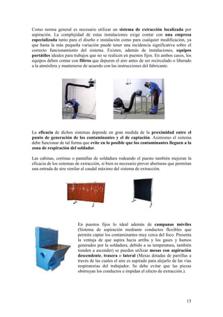Como norma general es necesario utilizar un sistema de extracción localizada por
aspiración. La complejidad de estas instalaciones exige contar con una empresa
especializada tanto para el diseño e instalación como para cualquier modificación, ya
que hasta la más pequeña variación puede tener una incidencia significativa sobre el
correcto funcionamiento del sistema. Existen, además de instalaciones, equipos
portátiles ideales para trabajos que no se realicen en puestos fijos. En ambos casos, los
equipos deben contar con filtros que depuren el aire antes de ser recirculado o liberado
a la atmósfera y mantenerse de acuerdo con las instrucciones del fabricante.




La eficacia de dichos sistemas depende en gran medida de la proximidad entre el
punto de generación de los contaminantes y el de captación. Asimismo el sistema
debe funcionar de tal forma que evite en lo posible que los contaminantes lleguen a la
zona de respiración del soldador.

Las cabinas, cortinas o pantallas de soldadura rodeando el puesto también mejoran la
eficacia de los sistemas de extracción, si bien es necesario prever aberturas que permitan
una entrada de aire similar al caudal máximo del sistema de extracción.




                         En puestos fijos lo ideal además de campanas móviles
                         (Sistema de aspiración mediante conductos flexibles que
                         permite captar los contaminantes muy cerca del foco. Presenta
                         la ventaja de que aspira hacia arriba y los gases y humos
                         generados por la soldadura, debido a su temperatura, también
                         tienden a ascender) se pueden utilizar mesas con aspiración
                         descendente, trasera o lateral (Mesas dotadas de parrillas a
                         través de las cuales el aire es aspirado para alejarlo de las vías
                         respiratorias del trabajador. Se debe evitar que las piezas
                         obstruyan los conductos e impidan el efecto de extracción.).




                                                                                        15
 