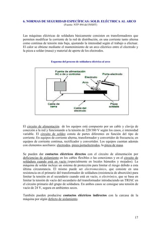 6. NORMAS DE SEGURIDAD ESPECÍFICAS: SOLD. ELÉCTRICA AL ARCO
                               (Fuente: NTP 494 del INSHT)



Las máquinas eléctricas de soldadura básicamente consisten en transformadores que
permiten modificar la corriente de la red de distribución, en una corriente tanto alterna
como continua de tensión más baja, ajustando la intensidad según el trabajo a efectuar.
El calor se obtiene mediante el mantenimiento de un arco eléctrico entre el electrodo y
la pieza a soldar (masa) y material de aporte de los electrodos.


                     Esquema del proceso de soldadura eléctrica al arco




El circuito de alimentación de los equipos está compuesto por un cable y clavija de
conexión a la red y funcionando a la tensión de 220/380 V según los casos, e intensidad
variable. El circuito de soldeo consta de partes diferentes en función del tipo de
corriente. En equipos de corriente alterna, transformador y convertidor de frecuencia; en
equipos de corriente continua, rectificador y convertidor. Los equipos cuentan además
con elementos auxiliares: electrodos, pinza portaelectrodos, la pinza de masa.

Se pueden dar contactos eléctricos directos con el circuito de alimentación por
deficiencias de aislamiento en los cables flexibles o las conexiones y en el circuito de
soldadura cuando está en vacío (especialmente en locales húmedos y mojados). La
máquina de soldar incluye un sistema de protección para limitar el riesgo debido a esta
última circunstancia. El mismo puede ser electromecánico, que consiste en una
resistencia en el primario del transformador de soldadura (resistencia de absorción) para
limitar la tensión en el secundario cuando está en vacío, o electrónico, que se basa en
limitar la tensión de vacío del secundario del transformador introduciendo un TRIAC en
el circuito primario del grupo de soldadura. En ambos casos se consigue una tensión de
vacío de 24 V, segura en ambientes secos.

También pueden producirse contactos eléctricos indirectos con la carcasa de la
máquina por algún defecto de aislamiento.




                                                                                      17
 