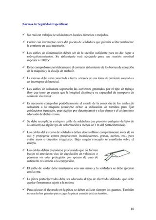 Normas de Seguridad Específicas:


   No realizar trabajos de soldadura en locales húmedos o mojados.

   Contar con interruptor cerca del puesto de soldadura que permita cortar totalmente
   la corriente en caso necesario.

   Los cables de alimentación deben ser de la sección suficiente para no dar lugar a
   sobrecalentamientos. Su aislamiento será adecuado para una tensión nominal
   superior a 1000 V.

   Debe comprobarse periódicamente el correcto aislamiento de los bornes de conexión
   de la máquina y la clavija de enchufe.

   La carcasa debe estar conectada a tierra a través de una toma de corriente asociada a
   un interruptor diferencial.

   Los cables de soldadura soportarán las corrientes generadas por el tipo de trabajo
   (hay que tener en cuenta que la longitud disminuye su capacidad de transporte de
   corriente eléctrica).

   Es necesario comprobar periódicamente el estado de la conexión de los cables de
   soldadura a la máquina (conviene evitar la utilización de tornillos para fijar
   conductores trenzados, pues acaban por desapretarse) y a las pinzas y el aislamiento
   adecuado de dichas zonas.

   Se debe reemplazar cualquier cable de soldadura que presente cualquier defecto de
   aislamiento (o algún tipo de deformación a menos de 3 m del portaelectrodos).

   Los cables del circuito de soldadura deben desenrollarse completamente antes de su
   uso y protegerse contra proyecciones incandescentes, grasas, aceites, etc., para
   evitar arcos o circuitos irregulares. Bajo ningún concepto se enrollarán sobre el
   cuerpo.

   Los cables deben disponerse procurando que no formen
   bucles ni atraviesen vías de circulación de vehículos o
   personas sin estar protegidos con apoyos de paso de
   suficiente resistencia a la compresión.

   El cable de soldar debe mantenerse con una mano y la soldadura se debe ejecutar
   con la otra.

   La pinza portaelectrodos debe ser adecuada al tipo de electrodo utilizado, que debe
   quedar firmemente sujeto a la misma.

   Para colocar el electrodo en la pinza se deben utilizar siempre los guantes. También
   se usarán los guantes para coger la pinza cuando esté en tensión.



                                                                                     18
 