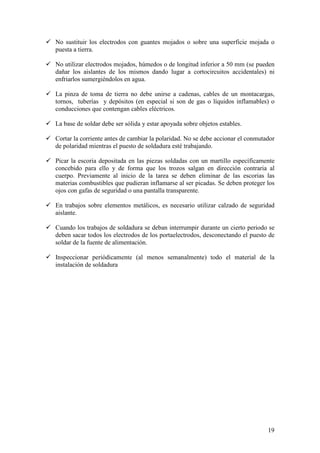 No sustituir los electrodos con guantes mojados o sobre una superficie mojada o
puesta a tierra.

No utilizar electrodos mojados, húmedos o de longitud inferior a 50 mm (se pueden
dañar los aislantes de los mismos dando lugar a cortocircuitos accidentales) ni
enfriarlos sumergiéndolos en agua.

La pinza de toma de tierra no debe unirse a cadenas, cables de un montacargas,
tornos, tuberías y depósitos (en especial si son de gas o líquidos inflamables) o
conducciones que contengan cables eléctricos.

La base de soldar debe ser sólida y estar apoyada sobre objetos estables.

Cortar la corriente antes de cambiar la polaridad. No se debe accionar el conmutador
de polaridad mientras el puesto de soldadura esté trabajando.

Picar la escoria depositada en las piezas soldadas con un martillo específicamente
concebido para ello y de forma que los trozos salgan en dirección contraria al
cuerpo. Previamente al inicio de la tarea se deben eliminar de las escorias las
materias combustibles que pudieran inflamarse al ser picadas. Se deben proteger los
ojos con gafas de seguridad o una pantalla transparente.

En trabajos sobre elementos metálicos, es necesario utilizar calzado de seguridad
aislante.

Cuando los trabajos de soldadura se deban interrumpir durante un cierto periodo se
deben sacar todos los electrodos de los portaelectrodos, desconectando el puesto de
soldar de la fuente de alimentación.

Inspeccionar periódicamente (al menos semanalmente) todo el material de la
instalación de soldadura




                                                                                 19
 
