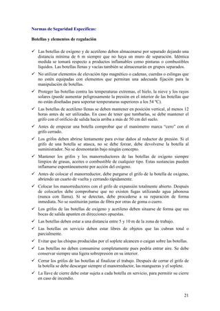 Normas de Seguridad Específicas:

Botellas y elementos de regulación

   Las botellas de oxígeno y de acetileno deben almacenarse por separado dejando una
   distancia mínima de 6 m siempre que no haya un muro de separación. Idéntica
   medida se tomará respecto a productos inflamables como pinturas o combustibles
   líquidos. Las botellas llenas y vacías también se almacenarán en grupos separados.
   No utilizar elementos de elevación tipo magnético o cadenas, cuerdas o eslingas que
   no estén equipadas con elementos que permitan una adecuada fijación para la
   manipulación de botellas.
   Proteger las botellas contra las temperaturas extremas, el hielo, la nieve y los rayos
   solares (puede aumentar peligrosamente la presión en el interior de las botellas que
   no están diseñadas para soportar temperaturas superiores a los 54 ºC).
   Las botellas de acetileno llenas se deben mantener en posición vertical, al menos 12
   horas antes de ser utilizadas. En caso de tener que tumbarlas, se debe mantener el
   grifo con el orificio de salida hacia arriba a más de 50 cm del suelo.
   Antes de empezar una botella comprobar que el manómetro marca “cero” con el
   grifo cerrado.
   Los grifos deben abrirse lentamente para evitar daños al reductor de presión. Si el
   grifo de una botella se atasca, no se debe forzar, debe devolverse la botella al
   suministrador. No se desmontarán bajo ningún concepto.
   Mantener los grifos y los manorreductores de las botellas de oxígeno siempre
   limpios de grasas, aceites o combustible de cualquier tipo. Estas sustancias pueden
   inflamarse espontáneamente por acción del oxígeno.
   Antes de colocar el manorreductor, debe purgarse el grifo de la botella de oxígeno,
   abriendo un cuarto de vuelta y cerrando rápidamente.
   Colocar los manorreductores con el grifo de expansión totalmente abierto. Después
   de colocarlos debe comprobarse que no existen fugas utilizando agua jabonosa
   (nunca con llama). Si se detectan, debe procederse a su reparación de forma
   inmediata. No se sustituirán juntas de fibra por otras de goma o cuero.
   Los grifos de las botellas de oxígeno y acetileno deben situarse de forma que sus
   bocas de salida apunten en direcciones opuestas.
   Las botellas deben estar a una distancia entre 5 y 10 m de la zona de trabajo.
   Las botellas en servicio deben estar libres de objetos que las cubran total o
   parcialmente.
   Evitar que las chispas producidas por el soplete alcancen o caigan sobre las botellas.
   Las botellas no deben consumirse completamente pues podría entrar aire. Se debe
   conservar siempre una ligera sobrepresión en su interior.
   Cerrar los grifos de las botellas al finalizar el trabajo. Después de cerrar el grifo de
   la botella se debe descargar siempre el manorreductor, las mangueras y el soplete.
   La llave de cierre debe estar sujeta a cada botella en servicio, para permitir su cierre
   en caso de incendio.


                                                                                        21
 