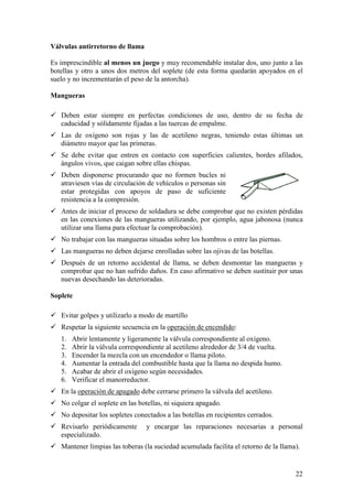 Válvulas antirretorno de llama

Es imprescindible al menos un juego y muy recomendable instalar dos, uno junto a las
botellas y otro a unos dos metros del soplete (de esta forma quedarán apoyados en el
suelo y no incrementarán el peso de la antorcha).

Mangueras

   Deben estar siempre en perfectas condiciones de uso, dentro de su fecha de
   caducidad y sólidamente fijadas a las tuercas de empalme.
   Las de oxígeno son rojas y las de acetileno negras, teniendo estas últimas un
   diámetro mayor que las primeras.
   Se debe evitar que entren en contacto con superficies calientes, bordes afilados,
   ángulos vivos, que caigan sobre ellas chispas.
   Deben disponerse procurando que no formen bucles ni
   atraviesen vías de circulación de vehículos o personas sin
   estar protegidas con apoyos de paso de suficiente
   resistencia a la compresión.
   Antes de iniciar el proceso de soldadura se debe comprobar que no existen pérdidas
   en las conexiones de las mangueras utilizando, por ejemplo, agua jabonosa (nunca
   utilizar una llama para efectuar la comprobación).
   No trabajar con las mangueras situadas sobre los hombros o entre las piernas.
   Las mangueras no deben dejarse enrolladas sobre las ojivas de las botellas.
   Después de un retorno accidental de llama, se deben desmontar las mangueras y
   comprobar que no han sufrido daños. En caso afirmativo se deben sustituir por unas
   nuevas desechando las deterioradas.

Soplete

   Evitar golpes y utilizarlo a modo de martillo
   Respetar la siguiente secuencia en la operación de encendido:
   1.   Abrir lentamente y ligeramente la válvula correspondiente al oxígeno.
   2.   Abrir la válvula correspondiente al acetileno alrededor de 3/4 de vuelta.
   3.   Encender la mezcla con un encendedor o llama piloto.
   4.   Aumentar la entrada del combustible hasta que la llama no despida humo.
   5.   Acabar de abrir el oxígeno según necesidades.
   6.   Verificar el manorreductor.
   En la operación de apagado debe cerrarse primero la válvula del acetileno.
   No colgar el soplete en las botellas, ni siquiera apagado.
   No depositar los sopletes conectados a las botellas en recipientes cerrados.
   Revisarlo periódicamente      y encargar las reparaciones necesarias a personal
   especializado.
   Mantener limpias las toberas (la suciedad acumulada facilita el retorno de la llama).


                                                                                      22
 