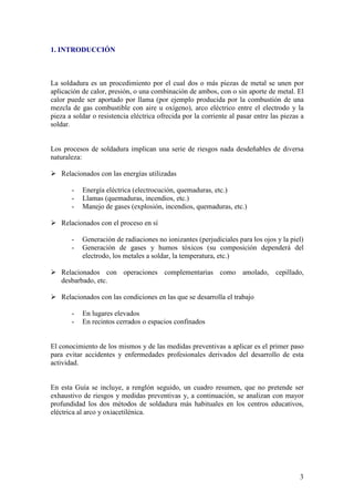 1. INTRODUCCIÓN



La soldadura es un procedimiento por el cual dos o más piezas de metal se unen por
aplicación de calor, presión, o una combinación de ambos, con o sin aporte de metal. El
calor puede ser aportado por llama (por ejemplo producida por la combustión de una
mezcla de gas combustible con aire u oxígeno), arco eléctrico entre el electrodo y la
pieza a soldar o resistencia eléctrica ofrecida por la corriente al pasar entre las piezas a
soldar.


Los procesos de soldadura implican una serie de riesgos nada desdeñables de diversa
naturaleza:

   Relacionados con las energías utilizadas

       -   Energía eléctrica (electrocución, quemaduras, etc.)
       -   Llamas (quemaduras, incendios, etc.)
       -   Manejo de gases (explosión, incendios, quemaduras, etc.)

   Relacionados con el proceso en sí

       -   Generación de radiaciones no ionizantes (perjudiciales para los ojos y la piel)
       -   Generación de gases y humos tóxicos (su composición dependerá del
           electrodo, los metales a soldar, la temperatura, etc.)

   Relacionados con operaciones complementarias como amolado, cepillado,
   desbarbado, etc.

   Relacionados con las condiciones en las que se desarrolla el trabajo

       -   En lugares elevados
       -   En recintos cerrados o espacios confinados


El conocimiento de los mismos y de las medidas preventivas a aplicar es el primer paso
para evitar accidentes y enfermedades profesionales derivados del desarrollo de esta
actividad.


En esta Guía se incluye, a renglón seguido, un cuadro resumen, que no pretende ser
exhaustivo de riesgos y medidas preventivas y, a continuación, se analizan con mayor
profundidad los dos métodos de soldadura más habituales en los centros educativos,
eléctrica al arco y oxiacetilénica.




                                                                                          3
 