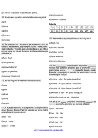 e) A entrada para assistir ao espetáculo é gratuíta.
d) acento / assento
168. A palavra em que a letra sublinhada foi mal empregada é:
e) despensa / dispensa
a) jeito
Gabarito:
b) faxina
c) pedido
d) franceza
172. A expressão que possui palavra com erro de grafia é:

e) empresa

a) êzodo rural
169. Escrevem-se com z as palavras que apresentam c ou ç em
outras da mesma família. São exemplos: vizinho / vicinal; vozes / b) sucesso absoluto
vocal; reduzidos / redução. Das palavras abaixo, a que não se
escreve com z, por não ser da mesma família da colocada entre c) umidade serrana
parênteses, é:
d) flexão abdominal

a) fezes (fecal)

e) crescimento urbano

b) variz (varicoso)

173. Era ___________ a assinatura do empréstimo _________
recursos não podíamos prescindir, pois o orçamento ______
dispúnhamos tornava _______ a realização daquele projeto.
Preenche corretamente as lacunas, de acordo com a norma
culta da língua, a opção:

c) adezivo (adicionar)
d) primazia (primacial)
e) desprezar (desapreço)
170. Há erro na grafia do seguinte substantivo comum:
a) xuxu
b) ponte
c) pênalti
d) cidade
e) campos

a) iminente - cujos - dos quais - inezeqüível
b) iminente - de cujos - de que - inezeqüível
c) iminente - de cujos - de que - inexeqüível
d) eminente - a cujos - dos quais - inexequível
e) eminente - cujos - de que - inexequível
174. Ele é um ______ funcionário, comporta-se _______ e dá
_______ exemplo? A alternativa que completa a frase é:

171. A multidão respondeu ao cumprimento. O comprimento do a) mau - mau - mau
campo deixou a desejar. O par de palavras que tem a mesma
característica do exemplo dado é:
b) mau - mal - mau
a) cela / sela

c) mal - mau - mau

b) caçar / cassar

d) mal - mau - mal

c) cessão / sessão

e) mal - mal - mal
http://vamospraticar.blogspot.com.br/

 