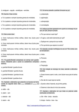d. enxáguam – saguão – amaldiçoes – sermões

113. Os termos planalto e petróleo formaram-se por:

109. Aponte a frase correta.

a. justaposição.

a. Fui à padaria e comprei duzentas gramas de mortadela.

b. aglutinação.

b. Fui à padaria e comprei duzentas gramas de mortandela.

c. sobreposição.

c. Fui a padaria e comprei duzentos gramas de mortandela.

d. onomatopéia.

d. Fui à padaria e comprei duzentos gramas de mortadela.

114. Indique qual item apresenta erro quanto ao emprego do por
que, por quê, porque e porquê.

110. Está correto dizer:

a. Por que viemos à aula hoje?

a. Como machucava minhas orelhas, deixei meu óculos para b. E agora, você está reclamando por quê?
consertar.
c. Explique-me o porque de sua revolta.
b. Como machucavam minhas orelhas, deixei meus óculos para
concertar.
d. Por que temos que esperar os outros?
c. Como machucava minhas orelhas, deixei meu óculos para 115. Assinale a função morfológica de caro em "Ele vendeu caro
concertar.
as mercadorias".
d. Como machucavam minhas orelhas, deixei meus óculos para a. Verbo
consertar.
b. Pronome
111. "O guarda-florestal compareceu ao serviço sem guardachuva". Passando para o plural os substantivos compostos c. Advérbio
teremos:
d. Preposição
a. guardas-florestal / guarda-chuvas
116. Com relação ao emprego da crase, assinale a alternativa
b. guardas-florestais / guarda-chuvas
incorreta.
c. guardas-florestais / guardas-chuvas

a. Esses homens saem à noite, como faziam seus pais há tantos
anos.

d. guardas-florestal / guardas-chuva
b. Ela não foi à aula hoje de manhã.
112. Assinale a alternativa que preenche as lacunas de forma
correta do seguinte texto: Eles ____ cansados e _____ ao c. Quando voltei à fazenda, ela já tinha partido.
cinema.
d. Estamos à dois dias do início dos exames.
a. estão – vão
117. Assinale a alternativa em que todas as palavras estão
b. estam – vam
acentuadas corretamente.
c. estavão – vão

a. fútil - hífen - ânsia – decaído

d. estam – vão

b. bíceps - heróico - boia – bau
http://vamospraticar.blogspot.com.br/

 