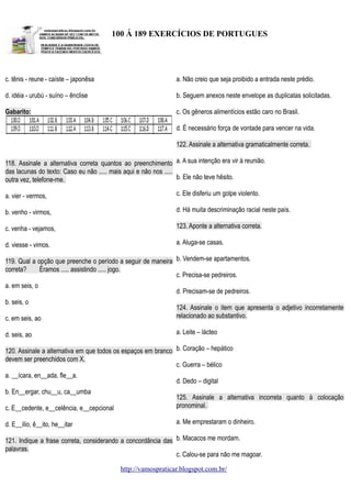 100 Á 189 EXERCÍCIOS DE PORTUGUES

c. tênis - reune - caíste – japonêsa

a. Não creio que seja proibido a entrada neste prédio.

d. idéia - urubú - suíno – ênclise

b. Seguem anexos neste envelope as duplicatas solicitadas.

Gabarito:

c. Os gêneros alimentícios estão caro no Brasil.
d. É necessário força de vontade para vencer na vida.
122. Assinale a alternativa gramaticalmente correta.

118. Assinale a alternativa correta quantos ao preenchimento a. A sua intenção era vir à reunião.
das lacunas do texto: Caso eu não ..... mais aqui e não nos .....
b. Ele não teve hêsito.
outra vez, telefone-me.
a. vier - vermos,

c. Ele disferiu um golpe violento.

b. venho - virmos,

d. Há muita descriminação racial neste país.

c. venha - vejamos,

123. Aponte a alternativa correta.

d. viesse - vimos.

a. Aluga-se casas.

119. Qual a opção que preenche o período a seguir de maneira b. Vendem-se apartamentos.
correta?
Éramos ..... assistindo ..... jogo.
c. Precisa-se pedreiros.
a. em seis, o
b. seis, o

d. Precisam-se de pedreiros.

c. em seis, ao

124. Assinale o item que apresenta o adjetivo incorretamente
relacionado ao substantivo.

d. seis, ao

a. Leite – lácteo

120. Assinale a alternativa em que todos os espaços em branco b. Coração – hepático
devem ser preenchidos com X.
c. Guerra – bélico
a. __ícara, en__ada, fle__a.
b. En__ergar, chu__u, ca__umba

d. Dedo – digital

c. E__cedente, e__celência, e__cepcional

125. Assinale a alternativa incorreta quanto à colocação
pronominal.

d. E__ílio, ê__ito, he__itar

a. Me emprestaram o dinheiro.

121. Indique a frase correta, considerando a concordância das b. Macacos me mordam.
palavras.
c. Calou-se para não me magoar.
http://vamospraticar.blogspot.com.br/

 