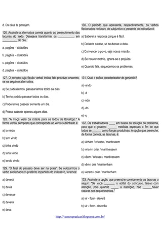 d. Os céus te protejam.

130. O período que apresenta, respectivamente, os verbos
flexionados no futuro do subjuntivo e presente do indicativo é:

126. Assinale a alternativa correta quanto ao preenchimento das
lacunas do texto: Desejava transformar os ___________ em a) Saberei a resposta porque é fácil.
__________ do céu.
b) Deixaria o caso, se soubesse a data.
a. pagões – cidadões
c) Convencer o povo, seja nossa missão.
b. pagãos – cidadões
d) Se houver motivo, ignora-se o prejuízo.
c. pagões – cidadãos
e) Quando fala, esquecemos os problemas.
d. pagãos – cidadãos
127. O período cuja flexão verbal indica fato provável encontra- 131. Qual o sufixo caracterizador do gerúndio?
se na seguinte alternativa:
a) -ando
a) Se pudéssemos, passearíamos todos os dias
b) -d
b) Tenho podido passear todos os dias.
c) -ndo
c) Poderemos passear somente um dia.
d) -do
d) Posso passear apenas alguns dias.
e) -o
128. "A moça viera da cidade para os lados de Botafogo." A
forma verbal composta que corresponde ao verbo sublinhado é: 132. Os trabalhadores ____ em busca da solução do problema,
para que o governo ______ medidas especiais a fim de que
a) ia vindo
todos se ______ como forças produtivas. A opção que preenche,
de forma correta, as lacunas, é:
b) tem vindo
a) vinham / criasse / mantessem
c) tinha vindo
b) viriam / criar / mantivessem
d) teria vindo
c) vêem / criasse / mantivessem
e) tendo vindo
d) vêm / crie / mantenham
129. “O final do passeio deve ser na praia”. Se colocarmos o
verbo sublinhado no pretérito imperfeito do indicativo, teremos: e) vieram / criar / mantenham
a) deverá
b) devia

133. Assinale a opção que preenche corretamente as lacunas a
seguir: "Se você _______ o edital do concurso, leia-o com
atenção, pois quando _____ a inscrição, não ______haver
rasuras nos requerimentos."

c) devesse
a) vir - fizer - deverá
d) devera
b) vir - fizer - deverão
e) deva
http://vamospraticar.blogspot.com.br/

 