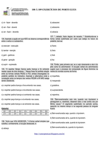 100 Á 189 EXERCÍCIOS DE PORTUGUES

c) vir - fazer - deverão

b) adoecerei

d) ver - fizer - deverá

c) adoeceria

e) ver - fazer – deverão

d) adoecia

137. "...deitado, fazia degrau de escada..." Substituindo-se a
134. Assinale a opção em que NÃO se observa correspondência forma verbal sublinhada por outra que esteja no futuro do
entre o verbo e o substantivo.
pretérito, tem-se:
a) executar - execução

a) fizera

b) isentar - isenção

b) faria

c) gerir - gerência

c) fará

d) gerar - geração

d) fez

e) suprir - supressão

138. "Então, pela primeira vez, eu a vejo claramente e ela é do
jeito como fui adivinhando." A locução verbal (fui adivinhando)
135. “O repórter Sérgio Garcia pediu licença e foi entrando sugere que o processo de composição da figura feminina na
nestas casas de dois andares...” Nessa frase há perfeita relação mente do cronista ocorreu de forma:
entre as formas verbais PEDIU e FOI, ambas empregadas no
pretérito perfeito do Indicativo. Assinale a alternativa onde a a) imperfeita.
correlação entre os tempos dos verbos PEDIR e IR NÃO esteja
sendo obedecida.
b) inesperada
a) o repórter pedira licença e fora entrando nas casas;

c) gradativa.

b) o repórter pedirá licença e irá entrando nas casas;

d) surpreendente.

c) o repórter pediria licença e ia entrando nas casas;

e) repentina.

d) o repórter peça licença e vá entrando nas casas;

139. "Bem-aventurados sois vós, quando vos injuriarem e
perseguirem e, mentindo, disserem todo o mal contra vós por
Minha causa." O segmento sublinhado no período acima,
reescrito no mesmo tempo e na segunda pessoa do singular
ficaria:

e) o repórter pede licença e vai entrando nas casas.
Gabarito:

a) Bem-aventurados seja, quando o injuriarem.
b) Bem-aventurados sê tu, quando te injuriarem.
136. "Acho que VOU ADOECER..." A forma verbal simples que
c) Bem-aventurados sede, quando te injuriarem
substitui, corretamente, a locução destacada, é:
a) adoeço

d) Bem-aventurados és, quando te injuriarem.
http://vamospraticar.blogspot.com.br/

 