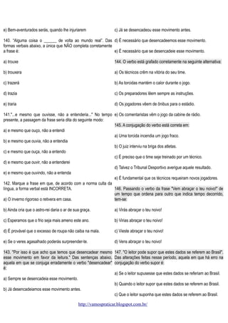 e) Bem-aventurados serás, quando lhe injuriarem

c) Já se desencadeou esse movimento antes.

140. “Alguma coisa o ______ de volta ao mundo real”. Das d) É necessário que desencadeemos esse movimento.
formas verbais abaixo, a única que NÃO completa corretamente
a frase é:
e) É necessário que se desencadeie esse movimento.
a) trouxe

144. O verbo está grafado corretamente na seguinte alternativa:

b) trouxera

a) Os técnicos crêm na vitória do seu time.

c) trazerá

b) As torcidas mantém o calor durante o jogo.

d) trazia

c) Os preparadores lêem sempre as instruções.

e) traria

d) Os jogadores vêem de ônibus para o estádio.

141."...e mesmo que ouvisse, não a entenderia..." No tempo e) Os comentaristas vêm o jogo da cabine de rádio.
presente, a passagem da frase seria dita do seguinte modo:
145. A conjugação do verbo está correta em:
a) e mesmo que ouço, não a entendi
a) Uma torcida incendia um jogo fraco.
b) e mesmo que ouvia, não a entendia
b) O juiz interviu na briga dos atletas.
c) e mesmo que ouça, não a entendo
c) É preciso que o time seje treinado por um técnico.
d) e mesmo que ouvir, não a entenderei
d) Talvez o Tribunal Desportivo averigue aquele resultado.
e) e mesmo que ouvindo, não a entenda
e) É fundamental que os técnicos requeiram novos jogadores.
142. Marque a frase em que, de acordo com a norma culta da
língua, a forma verbal está INCORRETA.
146. Passando o verbo da frase "Vem abraçar o teu noivo!" de
um tempo que ordena para outro que indica tempo decorrido,
a) O inverno rigoroso o retivera em casa.
tem-se:
b) Ainda cria que o astro-rei daria o ar de sua graça.

a) Virás abraçar o teu noivo!

c) Esperamos que o frio seja mais ameno este ano.

b) Virias abraçar o teu noivo!

d) É provável que o excesso de roupa não caiba na mala.

c) Vieste abraçar o teu noivo!

e) Se o veres agasalhado poderás surpreender-te.

d) Vens abraçar o teu noivo!

143. "Por isso é que acho que temos que desencadear mesmo 147. "O leitor pode supor que estes dados se referem ao Brasil".
esse movimento em favor da leitura." Das sentenças abaixo, Das alterações feitas nesse período, aquela em que há erro na
aquela em que se conjuga erradamente o verbo "desencadear" conjugação do verbo supor é:
é:
a) Se o leitor supusesse que estes dados se referiam ao Brasil.
a) Sempre se desencadeia esse movimento.
b) Quando o leitor supor que estes dados se referem ao Brasil.
b) Já desencadeiamos esse movimento antes.
c) Que o leitor suponha que estes dados se referem ao Brasil.
http://vamospraticar.blogspot.com.br/

 