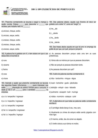 100 Á 189 EXERCÍCIOS DE PORTUGUES

161. Preencha corretamente as lacunas a seguir e marque a 164. Das palavras abaixo, aquela cujo fonema zê deve ser
opção correta: Estava _____ para descontar o ______ que grafado com a letra "x", como em "exigir", é:
recebeu pelo trabalho feito no _______.
a) ine__ato
a) anciozo, cheque, serão.
b) i__olante
b) ancioso, xeque, serão.
c) he__itante
c) ansiozo, cheque, cerão.
d) de__istente
d) ansioso, cheque, serão.
165. Das frases abaixo aquela em que há erro no emprego da
e) ansioso, xeque, cerão.
grafia de por que, por quê, porque e porquê é:
162. A palavra lixo é grafada com X; o item abaixo em que o uso a) As pessoas discordam porque cada uma tem as suas
dessa letra é incorreto é:
preferências.
a) xuxu

b) Vários são os motivos por que as pessoas discordam.

b) vexame

c) Não sei porquê as pessoas discordam tanto.

c) faxina

d) As pessoas discordam por quê?

d) coxa

166. A série de palavras escritas corretamente é:

e) xícara

a) tribo - borborinho - mingua - régoa

163. Assinale a opção que preenche corretamente as lacunas b) tussir - borbulhar - guela - jaboticaba
das seguintes frases: Informamos, ______quem interessar, que
estão _______disposição do público normas para o concurso. A c) abolição - entupir - caus - taboada
idade já não é um _______ para o candidato ___________ na
empresa.
d) pulimento - escapolir - bulir - muringa
a) a / à / empecilho / ingressar

e) nódoa - murmúrio - sotaque - curtir

b) a / à / impecilho / ingressar

167. A alternativa em que todas as palavras estão corretamente
escritas é:

c) à / a / empecilho / engressar
a) O privilégio desta dança é seu, meu caro.
d) há / à / empecilho / engressar
e) há / a / impecilho / ingreçar

b) Atualmente os crimes de estupro estão sendo julgados com
mais rigor.
c) O menino, então, deu de comer ao alejado.
d) O chefe colocou sua rúbrica no recibo.
http://vamospraticar.blogspot.com.br/

 