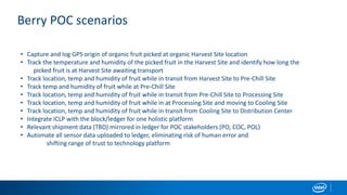 Berry POC scenarios
• Capture and log GPS origin of organic fruit picked at organic Harvest Site location
• Track the temperature and humidity of the picked fruit in the Harvest Site and identify how long the
picked fruit is at Harvest Site awaiting transport
• Track location, temp and humidity of fruit while in transit from Harvest Site to Pre-Chill Site
• Track temp and humidity of fruit while at Pre-Chill Site
• Track location, temp and humidity of fruit while in transit from Pre-Chill Site to Processing Site
• Track location, temp and humidity of fruit while in at Processing Site and moving to Cooling Site
• Track location, temp and humidity of fruit while in transit from Cooling Site to Distribution Center
• Integrate ICLP with the block/ledger for one holistic platform
• Relevant shipment data (TBD) mirrored in ledger for POC stakeholders (PO, COC, POL)
• Automate all sensor data uploaded to ledger, eliminating risk of human error and
shifting range of trust to technology platform
 