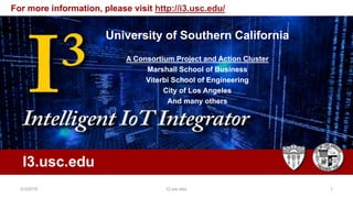 Intelligent IOT Integrator (I3)
University of Southern
California
A joint project: Marshall and
Viterbi
University of Southern California
A Consortium Project and Action Cluster
Marshall School of Business
Viterbi School of Engineering
City of Los Angeles
And many others
I3.usc.edu
For more information, please visit http://i3.usc.edu/
5/3/2019 I3.usc.edu 1
 