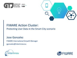 FIWARE Action Cluster:
Protecting User Data in the Smart City scenario
Jose Gonzalez
FIWARE International Growth Manager
jgonzalez@interinnov.eu
 