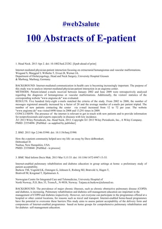 #web2salute
100 Abstracts of E-patient
1. Head Neck. 2013 Apr 2. doi: 10.1002/hed.23282. [Epub ahead of print]
Internet-mediated physician-patient interaction focusing on extracranial hemangiomas and vascular malformations.
Wiegand S, Marggraf J, Wilhelm T, Eivazi B, Werner JA.
Department of Otolaryngology, Head and Neck Surgery, University Hospital Giessen
& Marburg, Marburg, Germany.
BACKGROUND: Internet-mediated communication in health care is becoming increasingly important. The purpose of
this study was to analyze internet-mediated physician-patient interaction in an angioma center.
METHODS: Patient-related e-mails received between January 2002 and June 2009 were retrospectively analyzed
regarding the diagnosis of hemangiomas or vascular malformations. Additionally, the visitors' statistics of the
corresponding website ''www.angiome.de" was evaluated.
RESULTS: Five hundred forty-eight e-mails matched the criteria of the study. From 2002 to 2008, the number of
messages registered annually increased by a factor of 20 and the average number of e-mails per patient tripled. The
number of new patients contacting the center via e-mail increased from 12 to 72 per year. The website
''www.angiome.de" was visited 8490 times in 2008 and 13,291 times in 2009.
CONCLUSION: The presence of the internet is relevant to get in touch with new patients and to provide information
for nonprofessionals and experts especially in diseases with low incidence.
Â© 2013 Wiley Periodicals, Inc. Head Neck, 2013. Copyright Â© 2013 Wiley Periodicals, Inc., A Wiley Company.
PMID: 23554096 [PubMed - as supplied by publisher]
2. BMJ. 2013 Apr 2;346:f1990. doi: 10.1136/bmj.f1990.
How the e-patient community helped save my life: an essay by Dave deBronkart.
Debronkart D.
Nashua, New Hampshire, USA.
PMID: 23550048 [PubMed - in process]
3. BMC Med Inform Decis Mak. 2013 Mar 5;13:33. doi: 10.1186/1472-6947-13-33.
Internet-enabled pulmonary rehabilitation and diabetes education in group settings at home: a preliminary study of
patient acceptability.
Burkow TM, Vognild LK, Ostengen G, Johnsen E, Risberg MJ, Bratvold A, Hagen T,
Brattvoll M, Krogstad T, Hjalmarsen A.
Norwegian Centre for Integrated Care and Telemedicine, University Hospital of
North Norway, P,O, Box 35, TromsÃ¸, N-9038, Norway. Tatjana.m.burkow@telemed.no.
BACKGROUND: The prevalence of major chronic illnesses, such as chronic obstructive pulmonary disease (COPD)
and diabetes, is increasing. Pulmonary rehabilitation and diabetes self-management education are important in the
management of COPD and diabetes respectively. However, not everyone can participate in the programmes offered at a
hospital or other central locations, for reasons such as travel and transport. Internet-enabled home-based programmes
have the potential to overcome these barriers.This study aims to assess patient acceptability of the delivery form and
components of Internet-enabled programmes based on home groups for comprehensive pulmonary rehabilitation and
for diabetes self-management education.
 