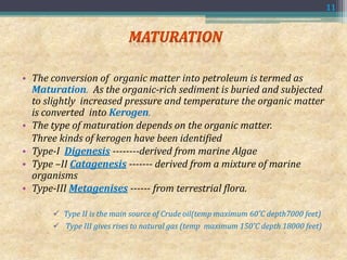 • The conversion of organic matter into petroleum is termed as
Maturation. As the organic-rich sediment is buried and subjected
to slightly increased pressure and temperature the organic matter
is converted into Kerogen.
• The type of maturation depends on the organic matter.
Three kinds of kerogen have been identified
• Type-I Digenesis --------derived from marine Algae
• Type –II Catagenesis ------- derived from a mixture of marine
organisms
• Type-III Metagenises ------ from terrestrial flora.
 Type II is the main source of Crude oil(temp maximum 60˚C depth7000 feet)
 Type III gives rises to natural gas (temp maximum 150˚C depth 18000 feet)
11
 