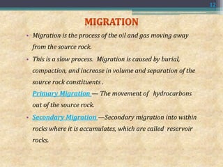 • Migration is the process of the oil and gas moving away
from the source rock.
• This is a slow process. Migration is caused by burial,
compaction, and increase in volume and separation of the
source rock constituents .
Primary Migration — The movement of hydrocarbons
out of the source rock.
• Secondary Migration —Secondary migration into within
rocks where it is accumulates, which are called reservoir
rocks.
12
 