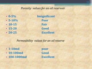Porosity values for an oil reservoir
• 0-5% Insignificant
• 5-10% Poor
• 10-15 Fair
• 15-20 Good
• 20-25 Excellent
Permeability values for an oil reserve
• 1-10md poor
• 10-100md Good
• 100-1000md Excellent
16
 