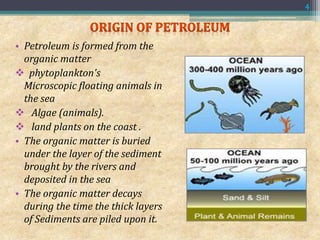 • Petroleum is formed from the
organic matter
 phytoplankton's
Microscopic floating animals in
the sea
 Algae (animals).
 land plants on the coast .
• The organic matter is buried
under the layer of the sediment
brought by the rivers and
deposited in the sea
• The organic matter decays
during the time the thick layers
of Sediments are piled upon it.
4
 