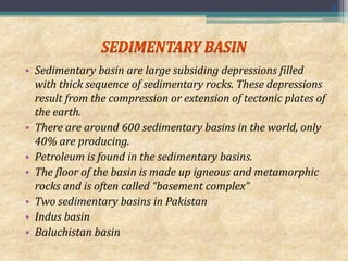 • Sedimentary basin are large subsiding depressions filled
with thick sequence of sedimentary rocks. These depressions
result from the compression or extension of tectonic plates of
the earth.
• There are around 600 sedimentary basins in the world, only
40% are producing.
• Petroleum is found in the sedimentary basins.
• The floor of the basin is made up igneous and metamorphic
rocks and is often called “basement complex”
• Two sedimentary basins in Pakistan
• Indus basin
• Baluchistan basin
6
 