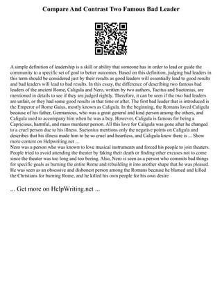 Compare And Contrast Two Famous Bad Leader
A simple definition of leadership is a skill or ability that someone has in order to lead or guide the
community to a specific set of goal to better outcomes. Based on this definition, judging bad leaders in
this term should be considered just by their results as good leaders will essentially lead to good results
and bad leaders will lead to bad results. In this essay, the difference of describing two famous bad
leaders of the ancient Rome, Caligula and Nero, written by two authors, Tacitus and Suetonius, are
mentioned in details to see if they are judged rightly. Therefore, it can be seen if the two bad leaders
are unfair, or they had some good results in that time or after. The first bad leader that is introduced is
the Emperor of Rome Gaius, mostly known as Caligula. In the beginning, the Romans loved Caligula
because of his father, Germanicus, who was a great general and kind person among the others, and
Caligula used to accompany him when he was a boy. However, Caligula is famous for being a
Capricious, harmful, and mass murderer person. All this love for Caligula was gone after he changed
to a cruel person due to his illness. Suetonius mentions only the negative points on Caligula and
describes that his illness made him to be so cruel and heartless, and Caligula knew there is ... Show
more content on Helpwriting.net ...
Nero was a person who was known to love musical instruments and forced his people to join theaters.
People tried to avoid attending the theater by faking their death or finding other excuses not to come
since the theater was too long and too boring. Also, Nero is seen as a person who commits bad things
for specific goals as burning the entire Rome and rebuilding it into another shape that he was pleased.
He was seen as an obsessive and dishonest person among the Romans because he blamed and killed
the Christians for burning Rome, and he killed his own people for his own desire
... Get more on HelpWriting.net ...
 