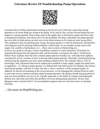 Literature Review Of Troubleshooting Pump Operations
Literature Review Many departments training cycles do not cover what they expect their pump
operators to do when things go wrong at the pump. In his article, Sitz, reviews several things that can
happen to a pump operator, from losing water in the supply line, to having the engine shut down due
to mechanical problems, and what to do to fix the problems. He states, remember, the pump operator
has to be able to think and act on their own in the initial minutes to fix whatever went wrong (Sitz).
This emphasizes that if something goes wrong, the pump operator is often by his/herself, and therefore
must diagnose and fix all pump related problems without help. As an example, losing water in the
supply line could be a bad hydrant, or a ... Show more content on Helpwriting.net ...
It serves as a guide to solving a variety of problems common to water operations. Flowcharts for
operating the pump from the apparatus tank, and the hydrant, accompany the matrix. Furthermore,
Robert Avsec explains what the most common pump operator mistakes are, with help from eighteen
seasoned fire service veterans on how to become better pump operators. Basically, asserting practicing
and knowing the apparatus can solve many problems ahead of time. He contends, there is a lot of
knowledge, skill, and hustle that must be employed to establish a water supply, supply the attack lines,
or appliances... (1). Being a pump operator is a difficult job with little leeway for mistakes. He stresses
knowing the pumper, and how it works, the why s, what s, and how s of the assigned engine. In
addition, he stresses not pumping at the correct pressure, or not managing the contrast between water
in and water out are common mistakes made by pump operators. By taking a breath and going back to
step one, these problems are easy to fix. Equally important, is the ability to conquer and understand
friction loss, and when and where this problem will occur during pump operations. In fact, Paul
Spurgeon states in (book title)??, An accomplished engineer must not only know how to calculate
formulas,
... Get more on HelpWriting.net ...
 