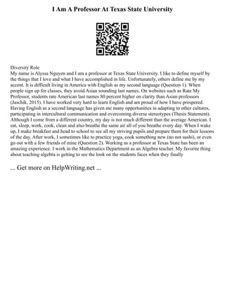 I Am A Professor At Texas State University
Diversity Role
My name is Alyssa Nguyen and I am a professor at Texas State University. I like to define myself by
the things that I love and what I have accomplished in life. Unfortunately, others define me by my
accent. It is difficult living in America with English as my second language (Question 1). When
people sign up for classes, they avoid Asian sounding last names. On websites such as Rate My
Professor, students rate American last names 80 percent higher on clarity than Asian professors
(Jaschik, 2015). I have worked very hard to learn English and am proud of how I have prospered.
Having English as a second language has given me many opportunities in adapting to other cultures,
participating in intercultural communication and overcoming diverse stereotypes (Thesis Statement).
Although I come from a different country, my day is not much different than the average American. I
eat, sleep, work, cook, clean and also breathe the same air all of you breathe every day. When I wake
up, I make breakfast and head to school to see all my striving pupils and prepare them for their lessons
of the day. After work, I sometimes like to practice yoga, cook something new (no not sushi), or even
go out with a few friends of mine (Question 2). Working as a professor at Texas State has been an
amazing experience. I work in the Mathematics Department as an Algebra teacher. My favorite thing
about teaching algebra is getting to see the look on the students faces when they finally
... Get more on HelpWriting.net ...
 