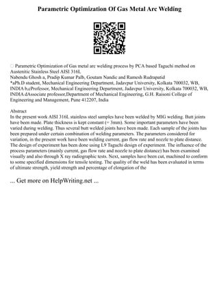 Parametric Optimization Of Gas Metal Arc Welding
 Parametric Optimization of Gas metal arc welding process by PCA based Taguchi method on
Austenitic Stainless Steel AISI 316L
Nabendu Ghosh a, Pradip Kumar Palb, Goutam Nandic and Ramesh Rudrapatid
*aPh.D student, Mechanical Engineering Department, Jadavpur University, Kolkata 700032, WB,
INDIA b,cProfessor, Mechanical Engineering Department, Jadavpur University, Kolkata 700032, WB,
INDIA dAssociate professor,Department of Mechanical Engineering, G.H. Raisoni College of
Engineering and Management, Pune 412207, India
Abstract
In the present work AISI 316L stainless steel samples have been welded by MIG welding. Butt joints
have been made. Plate thickness is kept constant (= 3mm). Some important parameters have been
varied during welding. Thus several butt welded joints have been made. Each sample of the joints has
been prepared under certain combination of welding parameters. The parameters considered for
variation, in the present work have been welding current, gas flow rate and nozzle to plate distance.
The design of experiment has been done using L9 Taguchi design of experiment. The influence of the
process parameters (mainly current, gas flow rate and nozzle to plate distance) has been examined
visually and also through X ray radiographic tests. Next, samples have been cut, machined to conform
to some specified dimensions for tensile testing. The quality of the weld has been evaluated in terms
of ultimate strength, yield strength and percentage of elongation of the
... Get more on HelpWriting.net ...
 