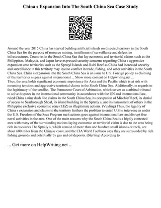 China s Expansion Into The South China Sea Case Study
Around the year 2015 China has started building artificial islands on disputed territory in the South
China Sea for the purpose of resource mining, installment of surveillance and defensive
infrastructures. Countries in the South China Sea that lay economic and territorial claims such as the
Philippines, Malaysia, and Japan have expressed security concerns regarding China s aggressive
expansion unto territories such as the Spratyl Islands and Rubi Reef as China had increased security
and surveillance in this territory may lead to conflict in trade, fishing, and other activities in the South
China Sea. China s expansion into the South China Sea is an issue to U.S. Foreign policy as claiming
of the territories is goes against international ... Show more content on Helpwriting.net ...
Thus, the area holds significant economic importance for Asia and the Pacific which is at risk with
mounting tensions and aggressive territorial claims in the South China Sea. Additionally, in regards to
the legitimacy of the conflict, The Permanent Court of Arbitration, which serves as a arbitral tribunal
to solve disputes in the international community in accordance with the UN and international law,
ruled China s nine dash line claims in the South China Sea, its occupation of Mischief Reef, its denial
of access to Scarborough Shoal, its island building in the Spratly s, and its harassment of others in the
Philippine exclusive economic zone (EEZ) as illegitimate actions. (Vuyling) Thus, the legality of
China s expansion and claims to the territory furthers the problem to entail U.S to intervene as under
the U.S. Freedom of the Seas Program such actions goes against international law and disrupt free
naval activities in the area. One of the main reasons why the South China Sea is a highly contested
area with many of the surrounding nations laying economic or territorial claim is due to the area being
rich in resources The Spratly s, which consist of more than one hundred small islands or reefs, are
about 600 miles from the Chinese coast, and the CIA World Factbook says they are surrounded by rich
fishing grounds and potentially by gas and oil deposits. (Sterling) According to
... Get more on HelpWriting.net ...
 