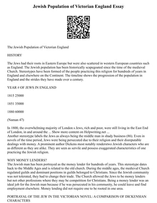 Jewish Population of Victorian England Essay
The Jewish Population of Victorian England
HISTORY
The Jews had their roots in Eastern Europe but were also scattered in western European countries such
as England. The Jewish population has been historically scapegoated since the time of the medieval
Church. Stereotypes have been formed of the people practicing this religion for hundreds of years in
England and elsewhere on the Continent. The timeline shows the progression of the population in
England and the strides they have made over a century.
YEAR # OF JEWS IN ENGLAND
1815 25000
1851 35000
1880 60000
(Naman 47)
In 1800, the overwhelming majority of London s Jews, rich and poor, were still living in the East End
of London, in and around the ... Show more content on Helpwriting.net ...
Another stereotype labels the Jews as always being the middle man in shady business (86). Even in
novels of the time period, Jews were being persecuted due to their religion and their disreputable
dealings with money. A prominent author Dickens most notably renderstwo Jewish characters who are
as different as they are alike. They are seen as servile and possess exaggerated characteristics of one
practicing the Jewish religion.
WHY MONEY LENDERS?
The Jewish man has been portrayed as the money lender for hundreds of years. This stereotype dates
back to the Middle Ages and is related to the old church. During the middle ages, the medieval Church
regulated guilds and dominant positions in guilds belonged to Christians. Since the Jewish community
was not tolerated, they had to change their trade. The Church allowed the Jews to be money lenders
but not other professions where they may be competition for Christians. Being a money lender was an
ideal job for the Jewish man because if he was persecuted in his community, he could leave and find
employment elsewhere. Money lending did not require one to be rooted in one area.
PORTRAYAL OF THE JEW IN THE VICTORIAN NOVEL: A COMPARISON OF DICKENSIAN
CHARACTERS
 