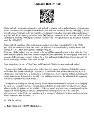 Rock And Roll Or Roll
Shake and roll (frequently composed as rock and roll or shake n roll) is a classification of mainstream
music that started and developed in the United States amid the late 1940s and mid 1950s,[1][2] from a
mix of African American sorts, for example, soul, boogie woogie, hop soul, jazz, and gospel music,[3]
together with Western swing and nation music.[4] Though components of rock and roll can be heard in
soul records from the 1920s[5] and in nation records of the 1930s,[4] the class did not obtain its name
until the 1950s.[6][7]
Shake and roll can allude either to the primary rush of music that began in the US in the 1950s
preceding its improvement into rock music , or all the more comprehensively to shake music and
culture.[8] For ... Show more content on Helpwriting.net ...
Moreover, shake and roll may have added to the social liberties development in light of the fact that
both African American and white American high schoolers appreciated the music.[11] It went ahead to
generate different types, regularly without the at first trademark steady rhythm, that are currently all
the more usually called just shake music or rock .
Sign recognizing the part of Alan Freed and Cleveland, Ohio in the sources of rock and roll
The expression shake and move now has no less than two unique implications, both in like manner
utilization. The American Heritage Dictionary[12] and the Merriam Webster Dictionary[13] both
characterize shake and move as synonymous with rock music. Encyclopædia Britannica, then again,
sees it as the music that started in the mid 1950s and later created into the additionally incorporating
worldwide style known as rock music .[14]
The expression shaking and moving initially portrayed the development of a boat on the ocean,[15]
however was utilized by the mid twentieth century, both to depict the otherworldly intensity of dark
church rituals[16] and as a sexual similarity. Different gospel, soul and swing recordings utilized the
expression before it got to be utilized all the more as often as possible yet at the same time
discontinuously in the 1940s, on recordings and in surveys of what got to be known as beat and soul
music went for a dark audience.[16]
In 1934, the melody
... Get more on HelpWriting.net ...
 