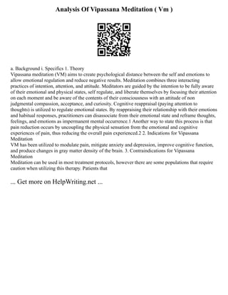Analysis Of Vipassana Meditation ( Vm )
a. Background i. Specifics 1. Theory
Vipassana meditation (VM) aims to create psychological distance between the self and emotions to
allow emotional regulation and reduce negative results. Meditation combines three interacting
practices of intention, attention, and attitude. Meditators are guided by the intention to be fully aware
of their emotional and physical states, self regulate, and liberate themselves by focusing their attention
on each moment and be aware of the contents of their consciousness with an attitude of non
judgmental compassion, acceptance, and curiosity. Cognitive reappraisal (paying attention to
thoughts) is utilized to regulate emotional states. By reappraising their relationship with their emotions
and habitual responses, practitioners can disassociate from their emotional state and reframe thoughts,
feelings, and emotions as impermanent mental occurrence.1 Another way to state this process is that
pain reduction occurs by uncoupling the physical sensation from the emotional and cognitive
experiences of pain, thus reducing the overall pain experienced.2 2. Indications for Vipassana
Meditation
VM has been utilized to modulate pain, mitigate anxiety and depression, improve cognitive function,
and produce changes in gray matter density of the brain. 3. Contraindications for Vipassana
Meditation
Meditation can be used in most treatment protocols, however there are some populations that require
caution when utilizing this therapy. Patients that
... Get more on HelpWriting.net ...
 