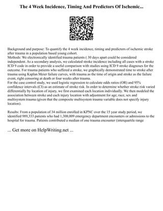 The 4 Week Incidence, Timing And Predictors Of Ischemic...
Background and purpose: To quantify the 4 week incidence, timing and predictors of ischemic stroke
after trauma in a population based young cohort.
Methods: We electronically identified trauma patients ( 30 days apart could be considered
independent. As a secondary analysis, we calculated stroke incidence including all cases with a stroke
ICD 9 code in order to provide a useful comparison with studies using ICD 9 stroke diagnoses for the
outcome. For trauma patients who suffered a stroke, we graphically demonstrated time to stroke after
trauma using Kaplan Meier failure curves, with trauma as the time of origin and stroke as the failure
event, right censoring at death or four weeks after trauma.
For the case control study, we used logistic regression to calculate odds ratios (OR) and 95%
confidence intervals (CI) as an estimate of stroke risk. In order to determine whether stroke risk varied
differentially by location of injury, we first examined each location individually. We then modeled the
association between stroke and each injury location with adjustment for age, race, sex and
multisystem trauma (given that the composite multisystem trauma variable does not specify injury
location).
Results: From a population of 34 million enrolled in KPNC over the 15 year study period, we
identified 989,333 patients who had 1,308,009 emergency department encounters or admissions to the
hospital for trauma. Patients contributed a median of one trauma encounter (interquartile range
... Get more on HelpWriting.net ...
 