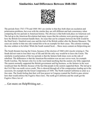 Similarities And Differences Between 1848-1861
The periods from 1763 1776 and 1848 1861 are similar in that they both share an escalation and
polarization problems, but even with the similar they are still different and lack consistency when
comparing the two periods in American history. The obvious is that both took place on American soil.
The led up to the American Revolution had many issues that the colonies were growing anger over
how the British Government handle them. An issue that can be compare between the both would be
the Dred Scott v Stanford court case and the trial of the British soldier after the Boston Massacre. The
cases are similar in that one side wanted this to be an example for their cause. The colonies wanting
the nine soldiers to be killed. While the South wanted Scott ... Show more content on Helpwriting.net
...
The South threaten leaving the Union, because of the election of 1860 with Lincoln winning it. The
South did not want to lose their way of life and felt the only way would be to leave the Union. The
similarity in polarization of the two periods is that the farmers both times were on the side of
rebellion. The differences is that the American Revoulation was an east verves west, for example
North Carolina. The farmers who live in the west hated anything that the eastern city folks supported.
The eastern normally supported the British government and big business, so the farmers in the west
would just hate the British, because of the fact that people in the eastern supported them. The led up to
the Civil War was north verves south. This is showed through all of the compromises leading up to the
secession, for example the the Great Compromise of 1850. The North wanted California to enter as a
free state. The South feeling that their will lose power in Congress wanted the North to pass stricter
laws that would enforce the Fugitive Slave laws. The north got California and the south got the
Fugitive Slave Act of
... Get more on HelpWriting.net ...
 
