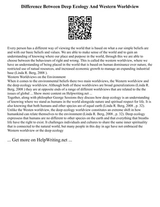 Difference Between Deep Ecology And Western Worldview
Every person has a different way of viewing the world that is based on what a our simple beliefs are
and with our basic beliefs and values. We are able to make sense of the world and to gain an
understanding of knowing where our place and purpose in the world, through this we are able to
choose between the behaviours of right and wrong. This is called the western worldview, where we
have an understanding of being placed in the world that is based on human dominance over nature, the
restricted use of natual resources, and increased economic growth to manage an expanding industrial
base (Linda R. Berg, 2008 ).
Western Worldviews on the Environment
When it comes to the environmental beliefs there two main worldviews, the Western worldview and
the deep ecology worldview. Although both of these worldviews are broad generalizations (Linda R.
Berg, 2008 ) they are at opposite ends of a range of different worldviews that are related to the the
issues of global ... Show more content on Helpwriting.net ...
Together, along with philospher George Sessions they discuss how deep ecology is an understanding
of knowing where we stand as humans in the world alongside nature and spiritual respect for life. It is
also knowing that both humans and other species are of equal earth (Linda R. Berg, 2008 , p. 32).
Unlike the Westen worldview, the deep ecology worldview constitutes an extreme shift in how
humankind can relate themselves to the environment (Linda R. Berg, 2008 , p. 32). Deep ecology
expressess that humans are no different to other species on the earth and that everything that breaths
life have the right to exist. It challenges individuals and cultures to share the same inner spirituality
that is connected to the natural world, but many people in this day in age have not embraced the
Western worldview or the deep ecology
... Get more on HelpWriting.net ...
 