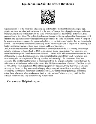Egalitarianism And The French Revolution
Egalitarianism. It is the belief that all people are and should be the treated similarly despite age,
gender, race and social or political status. It is the trend of thought that all people are equal and states
that everyone should be handled with the same opportunities in life despite their differences. It s a
popular idea in liberalism: The political philosophy founded on liberty and equality that supports civil
freedom and egalitarianism s basic idea is that everyone has the same fundamental worth. A King can t
be worth more than a peasant... In power and politics: yes but in terms of vitality, they are both simply
human. This one of the reasons that democracy exists; because our worth is important in choosing our
leaders so that they never ... Show more content on Helpwriting.net ...
And, while it may seem that egalitarianism is most prominent now in the 21st century, the concept
actually originated in France back in 1799 as its original format equalitarian . This awareness was
established through the French Revolution between 1789 and 1799 which fashioned the doctrine that
all humanity is equal. Egalitarianism was one distinct idea that shaped the French Revolution as it
went through its various phases of Liberty, equality, and fraternity! : the revolutions three base
concepts. The need for egalitarianism in France came from the uneven and unfair regime between the
aristocrats or second estate and the third estate. The third estate consisted of around 27 million people
or 98% of the French population. Most of these people were peasants, living their lives as laborers,
working on farms, yet they were required to pay a large range of taxes this was seemingly unfair
considering their tireless occupation and hard lifestyle... Even the smaller percentage of the third
estate those who were urban workers and lived in cities such as Paris were poorly paid, lived in
difficult conditions and very bombarded by extreme food
... Get more on HelpWriting.net ...
 