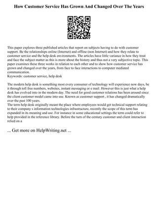 How Customer Service Has Grown And Changed Over The Years
This paper explores three published articles that report on subjects having to do with customer
support. Be the relationships online (Internet) and offline (non Internet) and how they relate to
customer service and the help desk environments. The articles have little variance in how they treat
and face the subject matter as this is more about the history and thus not a very subjective topic. This
paper examines these three works in relation to each other and to show how customer service has
grown and changed over the years, from face to face interactions to computer mediated
communication.
Keywords: customer service, help desk
The modern help desk is something most every consumer of technology will experience now days, be
it through toll free numbers, websites, instant messaging or e mail. However this is just what a help
desk has evolved into in the modern day. The need for good customer relations has been around since
the client customer model came into use. Known as customer support , it has changed dramatically
over the past 100 years.
The term help desk originally meant the place where employees would get technical support relating
to their company s information technologies infrastructure, recently the scope of this term has
expanded in its meaning and use. For instance in some educational settings the term could refer to
help provided in the reference library. Before the turn of the century customer and client interaction
relied on a
... Get more on HelpWriting.net ...
 