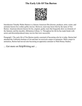 The Early Life Of Tim Burton
Introduction Timothy Walter Burton is a famous American film director, producer, artist, writer, and
animator known for a rather gothic movies. However, most may know him by the name of Tim
Burton. American director known for his, original, quirky style that frequently drew on elements of
the fantastic and the macabre. (Britannica Library 1). Throughout his life he has made bonds with
actors and directed/produced many movies that were successful.
Paragraph 1 The early life of Tim Burton mainly consisted of becoming who he is today. Burton had
attended the California Institute of Art and later on received a major in animation. With a major in
animation, Burton had moved onto becoming an apprentice animator at Walt Disney Studios.
... Get more on HelpWriting.net ...
 