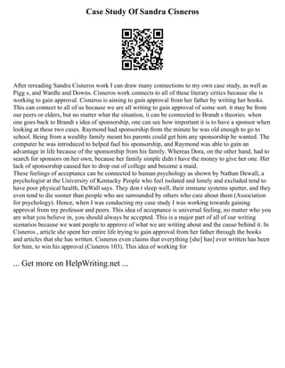 Case Study Of Sandra Cisneros
After rereading Sandra Cisneros work I can draw many connections to my own case study, as well as
Pigg s, and Wardle and Downs. Cisneros work connects to all of these literary critics because she is
working to gain approval. Cisneros is aiming to gain approval from her father by writing her books.
This can connect to all of us because we are all writing to gain approval of some sort. it may be from
our peers or elders, but no matter what the situation, it can be connected to Brandt s theories. when
one goes back to Brandt s idea of sponsorship, one can see how important it is to have a sponsor when
looking at these two cases. Raymond had sponsorship from the minute he was old enough to go to
school. Being from a wealthy family meant his parents could get him any sponsorship he wanted. The
computer he was introduced to helped fuel his sponsorship, and Raymond was able to gain an
advantage in life because of the sponsorship from his family. Whereas Dora, on the other hand, had to
search for sponsors on her own, because her family simple didn t have the money to give her one. Her
lack of sponsorship caused her to drop out of college and become a maid.
These feelings of acceptance can be connected to human psychology as shown by Nathan Dewall, a
psychologist at the University of Kentucky People who feel isolated and lonely and excluded tend to
have poor physical health, DeWall says. They don t sleep well, their immune systems sputter, and they
even tend to die sooner than people who are surrounded by others who care about them (Association
for psychology). Hence, when I was conducting my case study I was working towards gaining
approval from my professor and peers. This idea of acceptance is universal feeling, no matter who you
are what you believe in, you should always be accepted. This is a major part of all of our writing
scenarios because we want people to approve of what we are writing about and the cause behind it. In
Cisneros , article she spent her entire life trying to gain approval from her father through the books
and articles that she has written. Cisneros even claims that everything [she] has] ever written has been
for him, to win his approval (Cisneros 103). This idea of working for
... Get more on HelpWriting.net ...
 