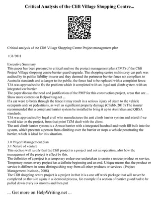 Critical Analysis of the Clift Village Shopping Centre...
Critical analysis of the Clift Village Shopping Centre Project management plan
1/31/2011
Executive Summary
This paper has been prepared to critical analyse the project management plan (PMP) of the Clift
Project Village shopping centre barrier guard upgrade. The shopping centre multistorey car park was
audited by its public liability insurer and they deemed the perimeter barrier fence not compliant to
Australia standards and a danger to the public, the fence had to be replaced with a complaint fence.
TJA was approached to fix the problem which it completed with an Ingal anti climb system with an
integrated car barrier.
The paper discuss the need and justification of the PMP for this construction project, areas that are ...
Show more content on Helpwriting.net ...
If a car were to break through the fence it may result in a serious injury of death to the vehicle
occupants and/ or pedestrians, as well as significant property damage (Chubb, 2010) The insurer
recommended that a compliant barrier system be installed to bring it up to Australian and QBSA
standards.
TJA was approached by Ingal civil who manufactures the anti climb barrier system and asked if we
would take on the project, from that point TZM dealt with the client.
The anti climb barrier system is a Armco barrier with a integrated handrail and mesh fill built into the
system, which prevents a person from climbing over the barrier or stops a vehicle penetrating the
barrier, which is ideal for this situation.
3.0 Project Management plan
3.1 Nature of venture
This section will justify that the Clift project is a project and not an operation, also how the
management of the project is effect by this.
The definition of a project is a temporary endeavour undertaken to create a unique product or service.
Temporary means every project has a definite beginning and an end. Unique means that the product or
service is different in some distinguishing way from all other products or services .(Project
Management Institute., 2008)
The Clift shopping centre project is a project in that it is a one off work package that will never be
completed on that site again in a identical process, for example if a section of barrier guard had to be
pulled down every six months and then put
... Get more on HelpWriting.net ...
 