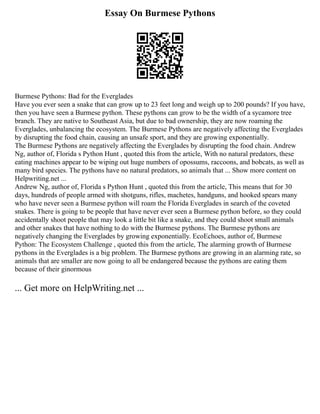 Essay On Burmese Pythons
Burmese Pythons: Bad for the Everglades
Have you ever seen a snake that can grow up to 23 feet long and weigh up to 200 pounds? If you have,
then you have seen a Burmese python. These pythons can grow to be the width of a sycamore tree
branch. They are native to Southeast Asia, but due to bad ownership, they are now roaming the
Everglades, unbalancing the ecosystem. The Burmese Pythons are negatively affecting the Everglades
by disrupting the food chain, causing an unsafe sport, and they are growing exponentially.
The Burmese Pythons are negatively affecting the Everglades by disrupting the food chain. Andrew
Ng, author of, Florida s Python Hunt , quoted this from the article, With no natural predators, these
eating machines appear to be wiping out huge numbers of opossums, raccoons, and bobcats, as well as
many bird species. The pythons have no natural predators, so animals that ... Show more content on
Helpwriting.net ...
Andrew Ng, author of, Florida s Python Hunt , quoted this from the article, This means that for 30
days, hundreds of people armed with shotguns, rifles, machetes, handguns, and hooked spears many
who have never seen a Burmese python will roam the Florida Everglades in search of the coveted
snakes. There is going to be people that have never ever seen a Burmese python before, so they could
accidentally shoot people that may look a little bit like a snake, and they could shoot small animals
and other snakes that have nothing to do with the Burmese pythons. The Burmese pythons are
negatively changing the Everglades by growing exponentially. EcoEchoes, author of, Burmese
Python: The Ecosystem Challenge , quoted this from the article, The alarming growth of Burmese
pythons in the Everglades is a big problem. The Burmese pythons are growing in an alarming rate, so
animals that are smaller are now going to all be endangered because the pythons are eating them
because of their ginormous
... Get more on HelpWriting.net ...
 