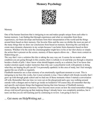 Memory Psychology
Memory
One of the human functions that is intriguing to me and makes people unique from each other is
human memory. I am finding that through experiences and what we remember from those
experiences, our brain develops and humans form their interpretation of the world and the things
around them based on their memory. Our favorite films and the ones we dislike the most are part of
the many things that we draw our conclusions from based on memory. Knowing this can help me
create more dynamic characters in my scripts because I can better form characters based on their
memory. Whether it be the style the cinematographer might have in his or her shot choice or simply
the action that is present on the screen, memory of these aspects allows me ... Show more content on
Helpwriting.net ...
The way that I view a solution like this is taking the easy way out. It seems for no matter what
condition you are going through in this country, there is nobody to sit and help you through a situation
besides a bottle of pills. I don t know what should happen exactly as a solution, but if we know that
weaker emotion equals weaker memories than why can t a psychiatrist work with patients in doing
what they are hoping the pill can do? I m personally apathetic in this area of study, but I feel strongly
against the use of pills so regularly.
Flashbulb memories are a clear memory of an emotionally significant moment or event. This is
intriguing to me how this works, but it most certainly is true. I have talked with friends recently that I
grew up with through grade school and we had one of those moments where I started a conversation
off with, Remember that one time we were out on the playground and a guy was walking around
outside with a shotgun and we had to go inside on lockdown? Of course they all remember that day
and specific and minute things that happened during that time because of flashbulb memory.
After reading the chapter on memory I have become more aware on how the mind remembers things. I
always told myself growing up that studying things I already knew was completely pointless, but it
turns out that you are still learning just by continuing to review. I am going to have to
... Get more on HelpWriting.net ...
 