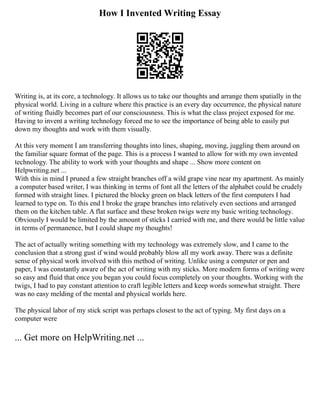 How I Invented Writing Essay
Writing is, at its core, a technology. It allows us to take our thoughts and arrange them spatially in the
physical world. Living in a culture where this practice is an every day occurrence, the physical nature
of writing fluidly becomes part of our consciousness. This is what the class project exposed for me.
Having to invent a writing technology forced me to see the importance of being able to easily put
down my thoughts and work with them visually.
At this very moment I am transferring thoughts into lines, shaping, moving, juggling them around on
the familiar square format of the page. This is a process I wanted to allow for with my own invented
technology. The ability to work with your thoughts and shape ... Show more content on
Helpwriting.net ...
With this in mind I pruned a few straight branches off a wild grape vine near my apartment. As mainly
a computer based writer, I was thinking in terms of font all the letters of the alphabet could be crudely
formed with straight lines. I pictured the blocky green on black letters of the first computers I had
learned to type on. To this end I broke the grape branches into relatively even sections and arranged
them on the kitchen table. A flat surface and these broken twigs were my basic writing technology.
Obviously I would be limited by the amount of sticks I carried with me, and there would be little value
in terms of permanence, but I could shape my thoughts!
The act of actually writing something with my technology was extremely slow, and I came to the
conclusion that a strong gust if wind would probably blow all my work away. There was a definite
sense of physical work involved with this method of writing. Unlike using a computer or pen and
paper, I was constantly aware of the act of writing with my sticks. More modern forms of writing were
so easy and fluid that once you began you could focus completely on your thoughts. Working with the
twigs, I had to pay constant attention to craft legible letters and keep words somewhat straight. There
was no easy melding of the mental and physical worlds here.
The physical labor of my stick script was perhaps closest to the act of typing. My first days on a
computer were
... Get more on HelpWriting.net ...
 