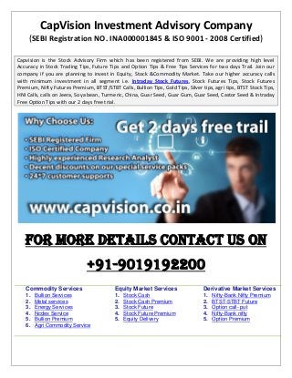 CapVision Investment Advisory Company
(SEBI Registration NO. INA000001845 & ISO 9001 - 2008 Certified)
Capvision is the Stock Advisory Firm which has been registered from SEBI. We are providing high level
Accuracy in Stock Trading Tips, Future Tips and Option Tips & Free Tips Services for two days Trail. Join our
company if you are planning to invest in Equity, Stock &Commodity Market. Take our higher accuracy calls
with minimum investment in all segment i.e. Intraday Stock Futures, Stock Futures Tips, Stock Futures
Premium, Nifty Futures Premium, BTST/STBT Calls, Bullion Tips, Gold Tips, Silver tips, agri tips, BTST Stock Tips,
HNI Calls, calls on Jeera, Soya bean, Turmeric, China, Guar Seed, Guar Gum, Guar Seed, Castor Seed & Intraday
Free Option Tips with our 2 days free trial.
For More Details Contact Us on
+91-9019192200
Commodity Services
1. Bullion Services
2. Metal services
3. Energy Services
4. Ncdex Service
5. Bullion Premium
6. Agri Commodity Service
Equity Market Services
1. Stock Cash
2. Stock Cash Premium
3. Stock Future
4. Stock Future Premium
5. Equity Delivery
Derivative Market Services
1. Nifty-Bank Nifty Premium
2. BTST-STBT Future
3. Option call- put
4. Nifty-Bank nifty
5. Option Premium
 