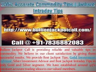 Bullion Jackpot Call is providing reliable and valuable tips in
commodity. We believe in our client satisfaction by giving them
successful results. We provide Best Jackpot Tips, Gold Investment
Advisor, Silver Investment Advisor and Best Jackpot Intraday Tips in
only Gold and Silver segment. We have established around 95%
constant accurate trading ideas to our valued members.
 