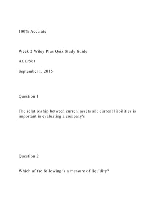 100% Accurate
Week 2 Wiley Plus Quiz Study Guide
ACC/561
September 1, 2015
Question 1
The relationship between current assets and current liabilities is
important in evaluating a company's
Question 2
Which of the following is a measure of liquidity?
 