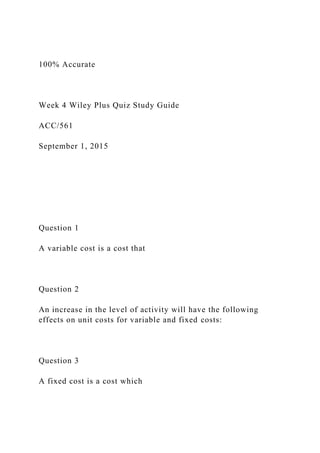 100% Accurate
Week 4 Wiley Plus Quiz Study Guide
ACC/561
September 1, 2015
Question 1
A variable cost is a cost that
Question 2
An increase in the level of activity will have the following
effects on unit costs for variable and fixed costs:
Question 3
A fixed cost is a cost which
 