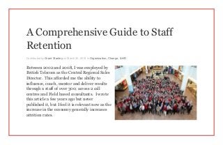 A Comprehensive Guide to Staff
Retention
Contributed by Grant Stanley on March 30, 2015 in Organization, Change, & HR
Between 2002 and 2008, I was employed by
British Telecom as the Central Regional Sales
Director. This afforded me the ability to
influence, coach, mentor and deliver results
through a staff of over 300; across 2 call
centres and Field based consultants. I wrote
this article a few years ago but never
published it, but I feel it is relevant now as the
increase in the economy generally increases
attrition rates.
 