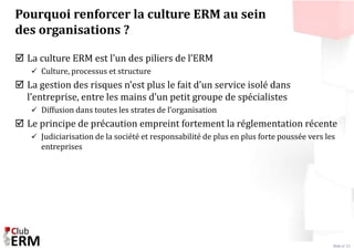 Slide n° 21 
Pourquoi renforcer la culture ERM au sein 
des organisations ? 
 La culture ERM est l’un des piliers de l’ER...